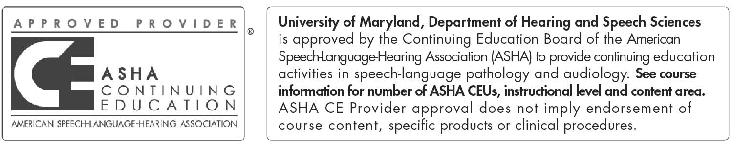 University of Maryland, Department of Hearing and Speech Sciences is approved by the Continuing Education Board of the American Speech-Language-Hearing Association (ASHA) to provide continuing education activities in speech -language pathology and audiology. See course information for number of ASHA CEUs, instructional level and content area. ASHA CE Provider approval does not imply endorsement of course content, specific products or clinical procedures.
