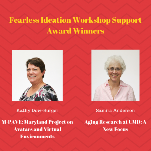 Congratulations to these Fearless Ideation Workshop Support Award Winners! Kathy Dow-Burger M-PAVE: Maryland Project on Avatars and Virtual Environments; Samira Anderson Aging Research at UMD: A New Focus